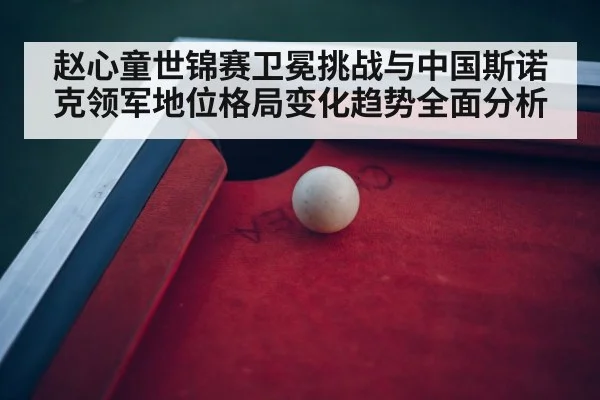 赵心童世锦赛卫冕挑战与中国斯诺克领军地位格局变化趋势全面分析
